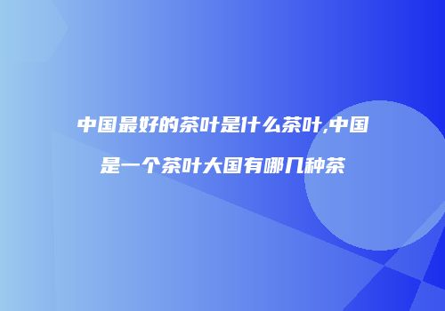 中国最好的茶叶是什么茶叶,中国是一个茶叶大国有哪几种茶