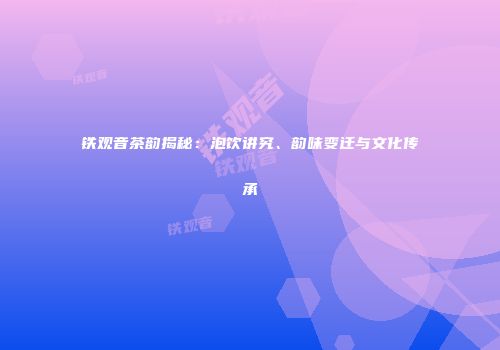 铁观音茶韵揭秘：泡饮讲究、韵味变迁与文化传承