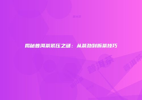 揭秘普洱茶紧压之谜：从茶劲到拆茶技巧