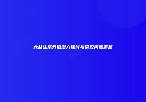 大益生茶升值潜力探讨与常见问题解答