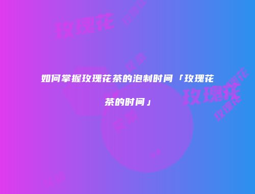如何掌握玫瑰花茶的泡制时间「玫瑰花茶的时间」