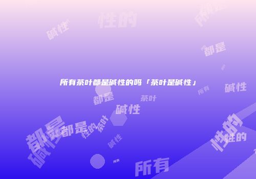 所有茶叶都是碱性的吗「茶叶是碱性」