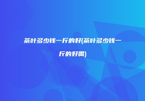 茶叶多少钱一斤的好(茶叶多少钱一斤的好喝)