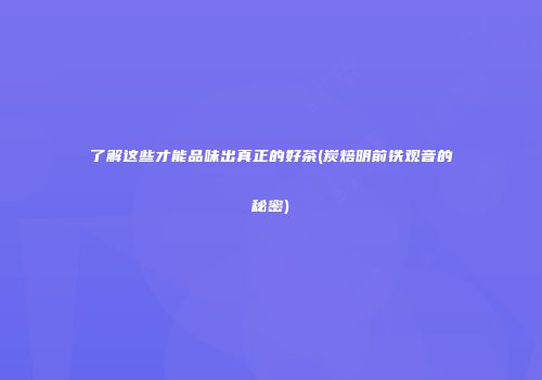 了解这些才能品味出真正的好茶(炭焙明前铁观音的秘密)