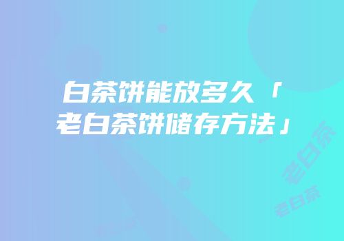 白茶饼能放多久「老白茶饼储存方法」