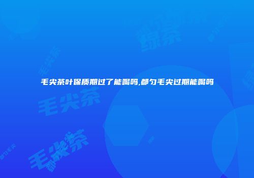 毛尖茶叶保质期过了能喝吗,都匀毛尖过期能喝吗