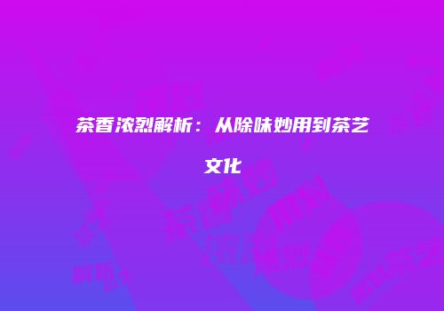 茶香浓烈解析：从除味妙用到茶艺文化