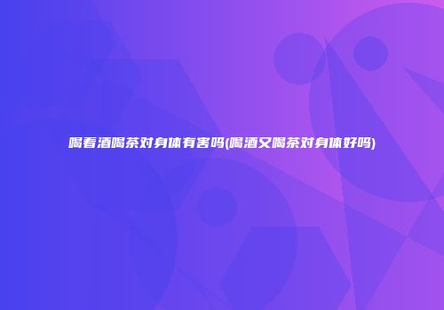 喝着酒喝茶对身体有害吗(喝酒又喝茶对身体好吗)