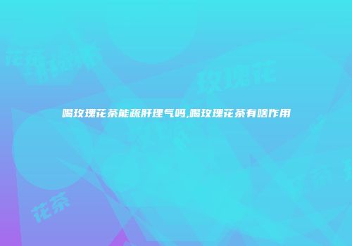 喝玫瑰花茶能疏肝理气吗,喝玫瑰花茶有啥作用