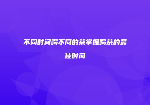 不同时间喝不同的茶掌握喝茶的最佳时间
