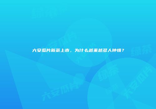 六安瓜片新茶上市，为什么越来越多人钟情？