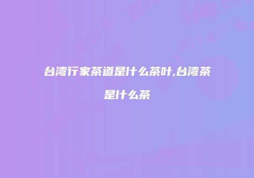 台湾行家茶道是什么茶叶,台湾茶是什么茶