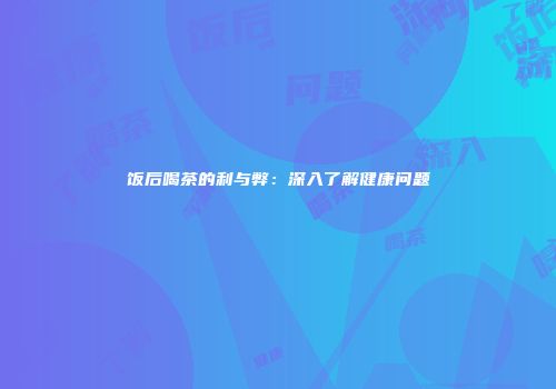 饭后喝茶的利与弊：深入了解健康问题