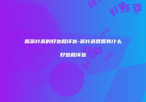 喝茶叶茶的好处和坏处-茶叶茶常喝有什么好处和坏处