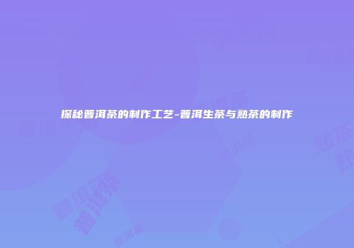 探秘普洱茶的制作工艺-普洱生茶与熟茶的制作