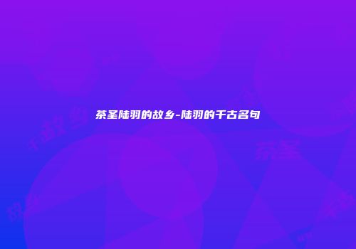 茶圣陆羽的故乡-陆羽的千古名句