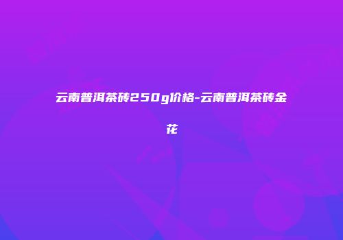 云南普洱茶砖250g价格-云南普洱茶砖金花
