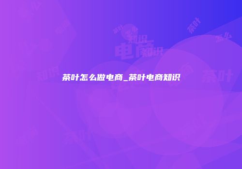 茶叶怎么做电商_茶叶电商知识
