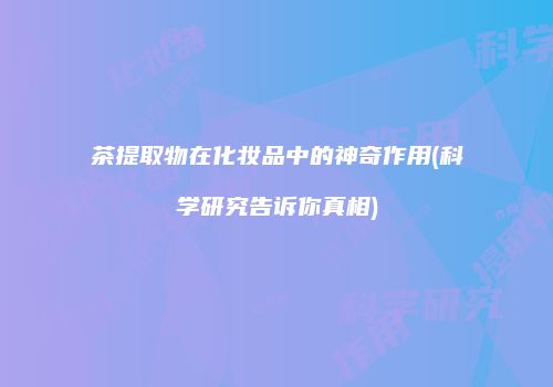 茶提取物在化妆品中的神奇作用(科学研究告诉你真相)