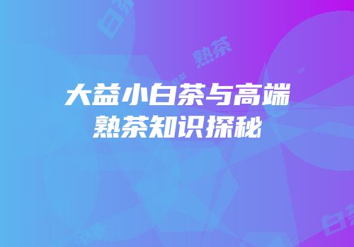 大益小白茶与高端熟茶知识探秘