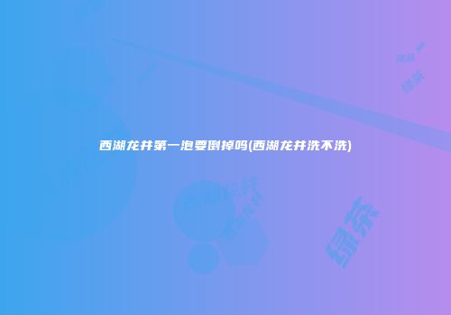 西湖龙井第一泡要倒掉吗(西湖龙井洗不洗)