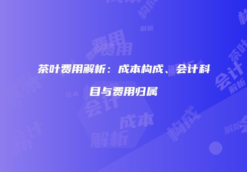 茶叶费用解析：成本构成、会计科目与费用归属