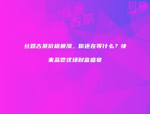 丝路古茶价格暴涨，你还在等什么？快来品尝这场财富盛宴