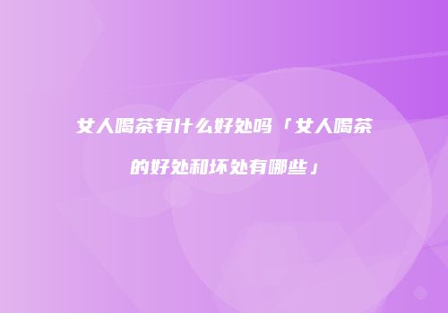 女人喝茶有什么好处吗「女人喝茶的好处和坏处有哪些」