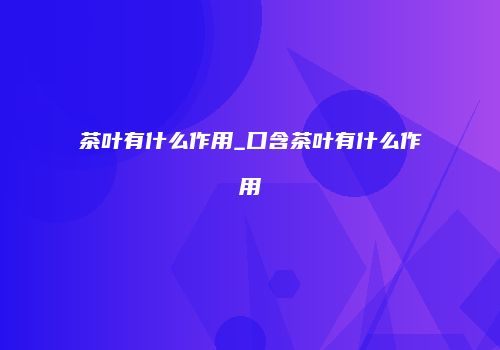 茶叶有什么作用_口含茶叶有什么作用