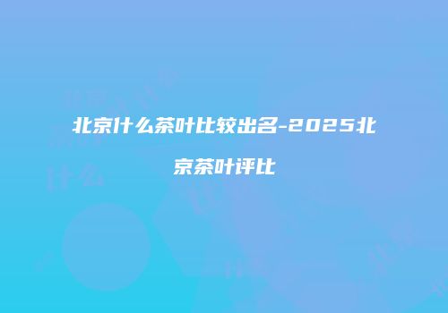 北京什么茶叶比较出名-2025北京茶叶评比