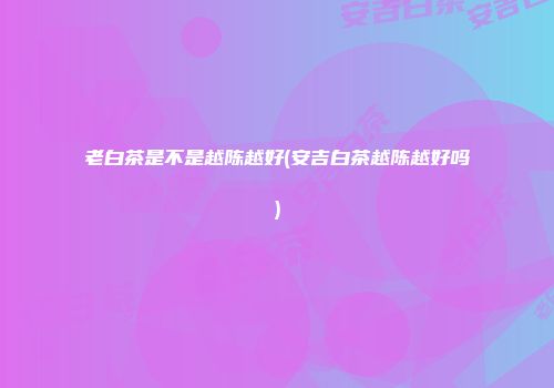 老白茶是不是越陈越好(安吉白茶越陈越好吗)