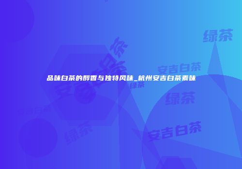 品味白茶的醇香与独特风味_杭州安吉白茶素味