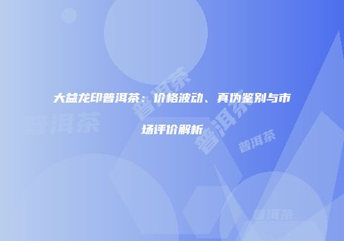大益龙印普洱茶：价格波动、真伪鉴别与市场评价解析