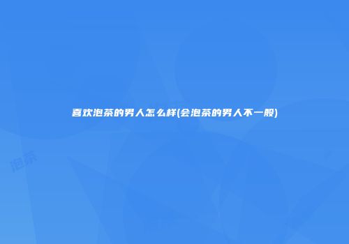 喜欢泡茶的男人怎么样(会泡茶的男人不一般)