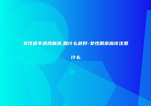 女性适不适合喝茶,喝什么茶好-女性喝茶应该注意什么