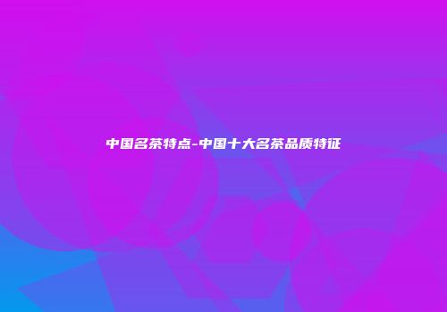 中国名茶特点-中国十大名茶品质特征