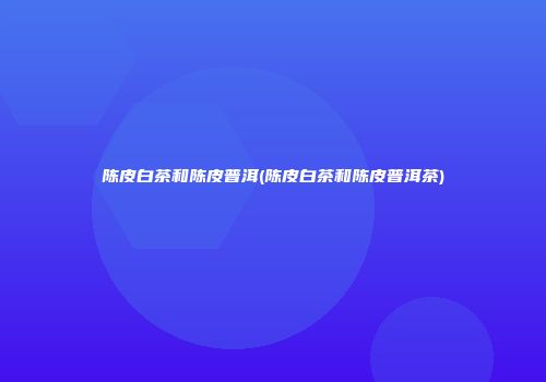 陈皮白茶和陈皮普洱(陈皮白茶和陈皮普洱茶)