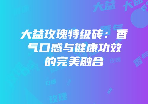 大益玫瑰特级砖：香气口感与健康功效的完美融合