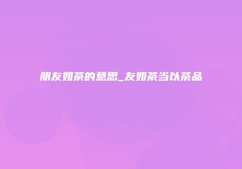 朋友如茶的意思_友如茶当以茶品