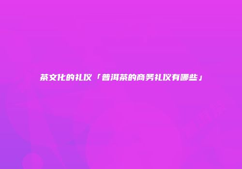 茶文化的礼仪「普洱茶的商务礼仪有哪些」