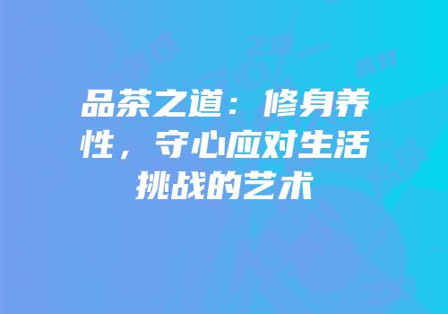 品茶之道：修身养性，守心应对生活挑战的艺术