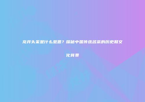 龙井头采是什么意思？探秘中国传统名茶的历史和文化背景