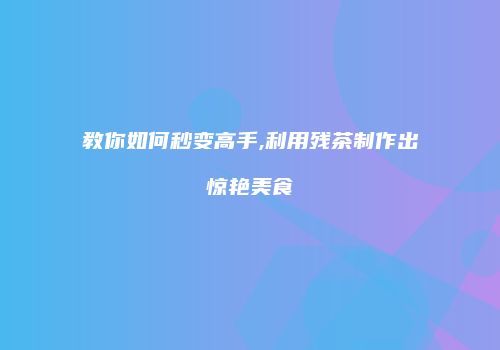 教你如何秒变高手,利用残茶制作出惊艳美食