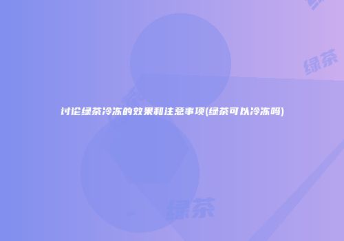 讨论绿茶冷冻的效果和注意事项(绿茶可以冷冻吗)