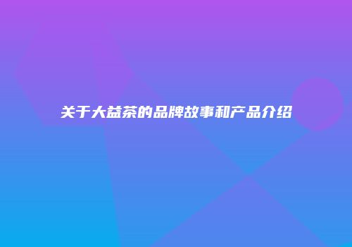 关于大益茶的品牌故事和产品介绍