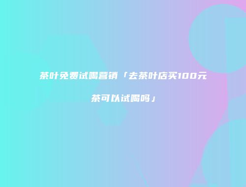 茶叶免费试喝营销「去茶叶店买100元茶可以试喝吗」