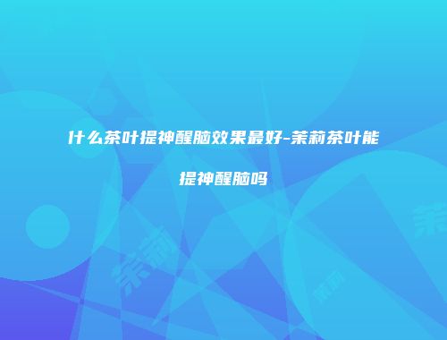 什么茶叶提神醒脑效果最好-茉莉茶叶能提神醒脑吗