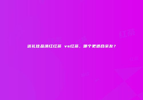 送礼佳品滇红红茶 vs红茶，哪个更适合亲友？