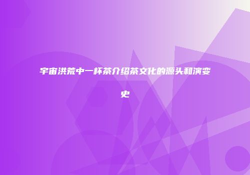宇宙洪荒中一杯茶介绍茶文化的源头和演变史
