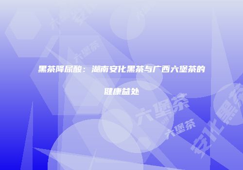 黑茶降尿酸：湖南安化黑茶与广西六堡茶的健康益处